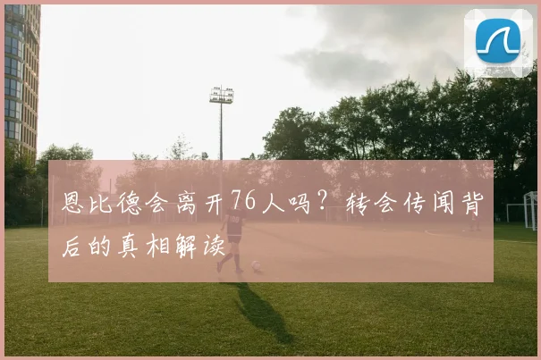 恩比德会离开76人吗？转会传闻背后的真相解读