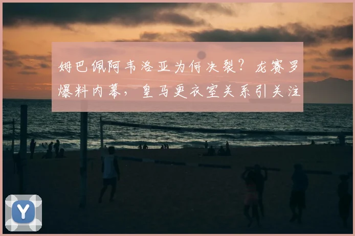 姆巴佩阿韦洛亚为何决裂?龙赛罗爆料内幕,皇马更衣室关系引关注
