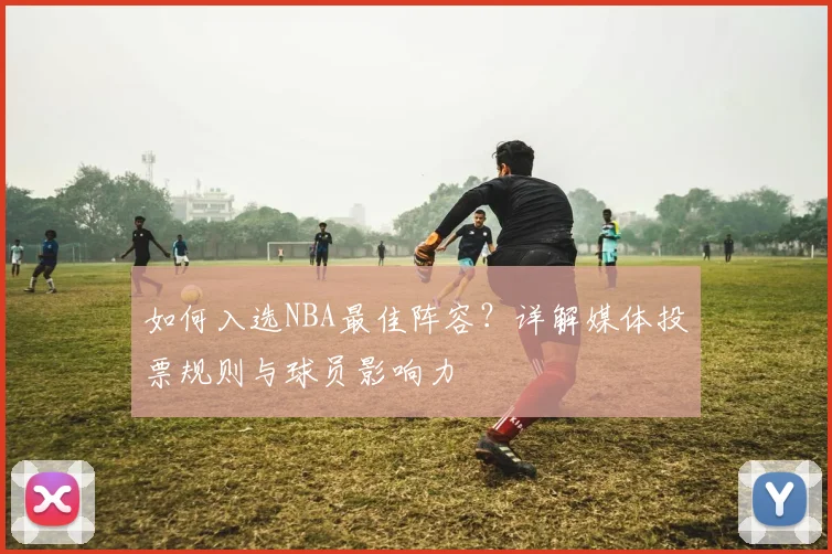如何入选NBA最佳阵容？详解媒体投票规则与球员影响力