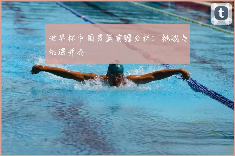 世界杯中国男篮前瞻分析：挑战与机遇并存