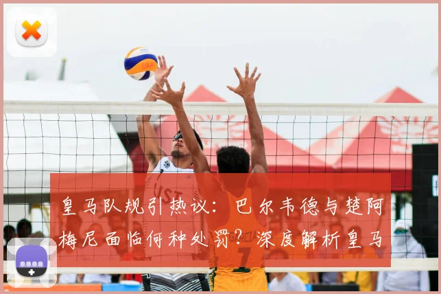 皇马队规引热议:巴尔韦德与楚阿梅尼面临何种处罚?深度解析皇马内部管理规定