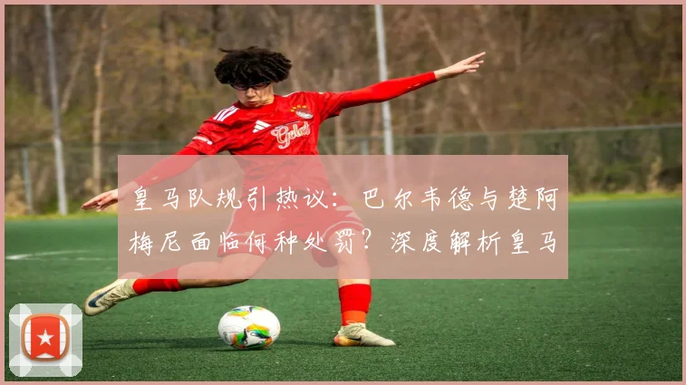 皇马队规引热议:巴尔韦德与楚阿梅尼面临何种处罚?深度解析皇马内部管理规定
