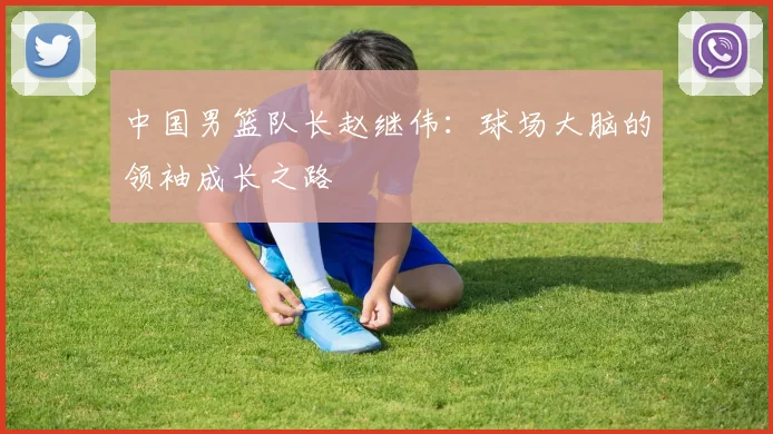中国男篮队长赵继伟：球场大脑的领袖成长之路