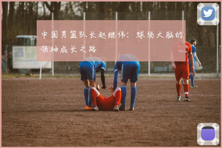 中国男篮队长赵继伟：球场大脑的领袖成长之路