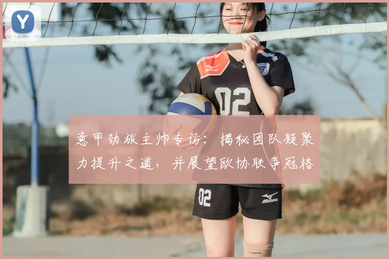 意甲劲旅主帅专访：揭秘团队凝聚力提升之道，并展望欧协联争冠格局